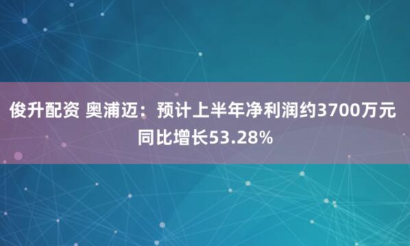 俊升配资 奥浦迈：预计上半年净利润约3700万元 同比增长53.28%
