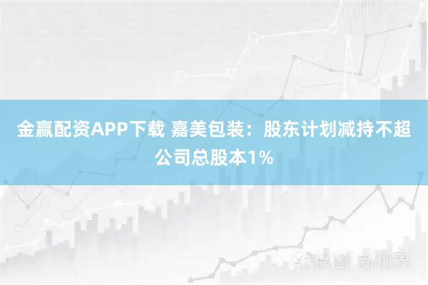 金赢配资APP下载 嘉美包装：股东计划减持不超公司总股本1%