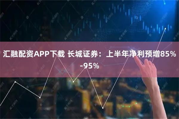 汇融配资APP下载 长城证券：上半年净利预增85%-95%