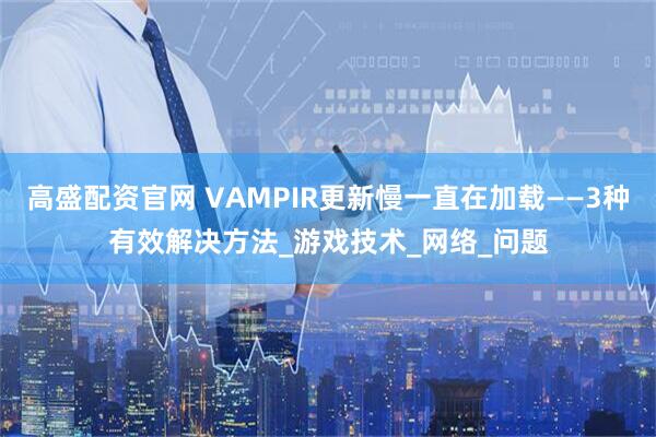 高盛配资官网 VAMPIR更新慢一直在加载——3种有效解决方法_游戏技术_网络_问题