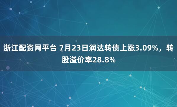 浙江配资网平台 7月23日润达转债上涨3.09%，转股溢价率28.8%