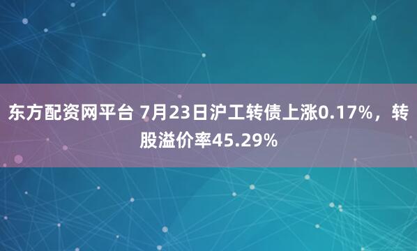东方配资网平台 7月23日沪工转债上涨0.17%，转股溢价率45.29%