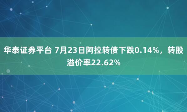 华泰证券平台 7月23日阿拉转债下跌0.14%，转股溢价率22.62%