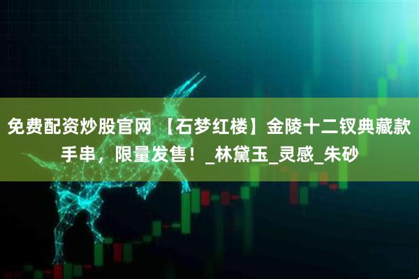 免费配资炒股官网 【石梦红楼】金陵十二钗典藏款手串，限量发售！_林黛玉_灵感_朱砂