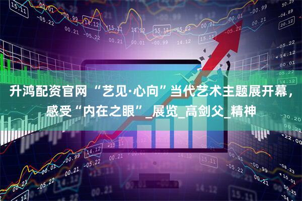 升鸿配资官网 “艺见·心向”当代艺术主题展开幕，感受“内在之眼”_展览_高剑父_精神