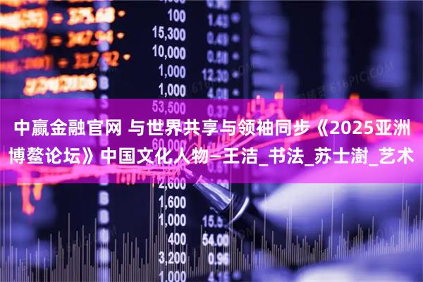 中赢金融官网 与世界共享与领袖同步《2025亚洲博鳌论坛》中国文化人物—王洁_书法_苏士澍_艺术