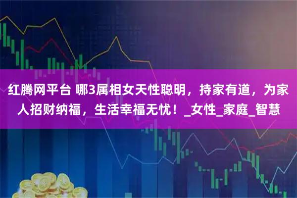 红腾网平台 哪3属相女天性聪明，持家有道，为家人招财纳福，生活幸福无忧！_女性_家庭_智慧