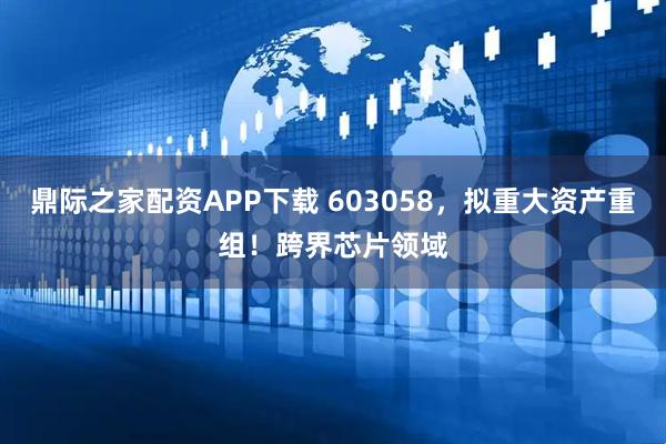 鼎际之家配资APP下载 603058，拟重大资产重组！跨界芯片领域