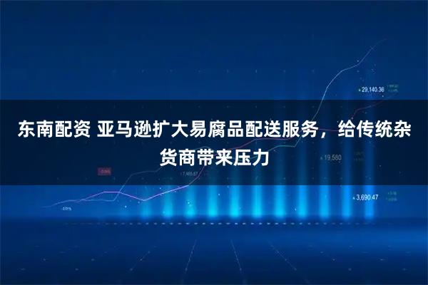 东南配资 亚马逊扩大易腐品配送服务，给传统杂货商带来压力