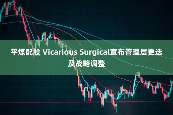 平煤配股 Vicarious Surgical宣布管理层更迭及战略调整
