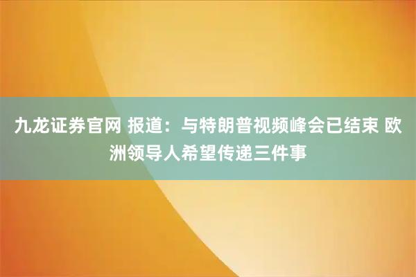九龙证券官网 报道：与特朗普视频峰会已结束 欧洲领导人希望传递三件事