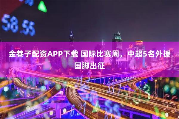 金巷子配资APP下载 国际比赛周，中超5名外援国脚出征