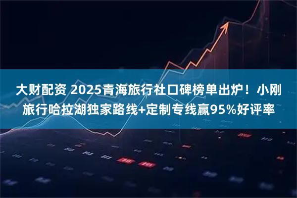 大财配资 2025青海旅行社口碑榜单出炉！小刚旅行哈拉湖独家路线+定制专线赢95%好评率