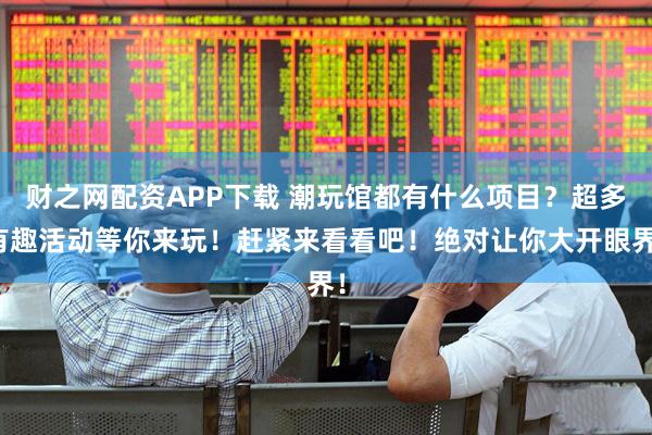 财之网配资APP下载 潮玩馆都有什么项目？超多有趣活动等你来玩！赶紧来看看吧！绝对让你大开眼界！