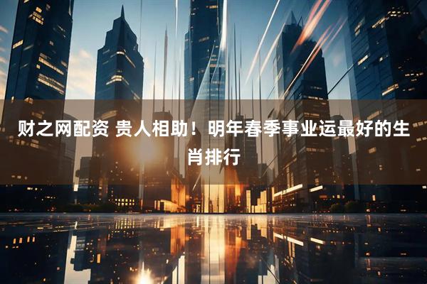 财之网配资 贵人相助！明年春季事业运最好的生肖排行