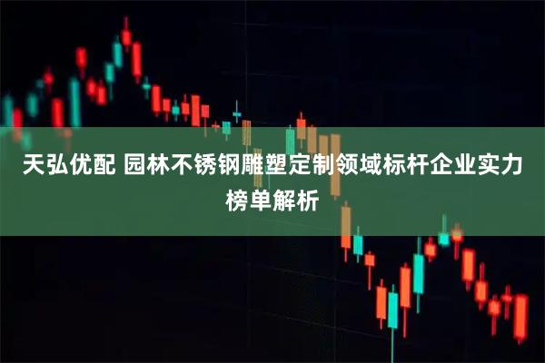 天弘优配 园林不锈钢雕塑定制领域标杆企业实力榜单解析